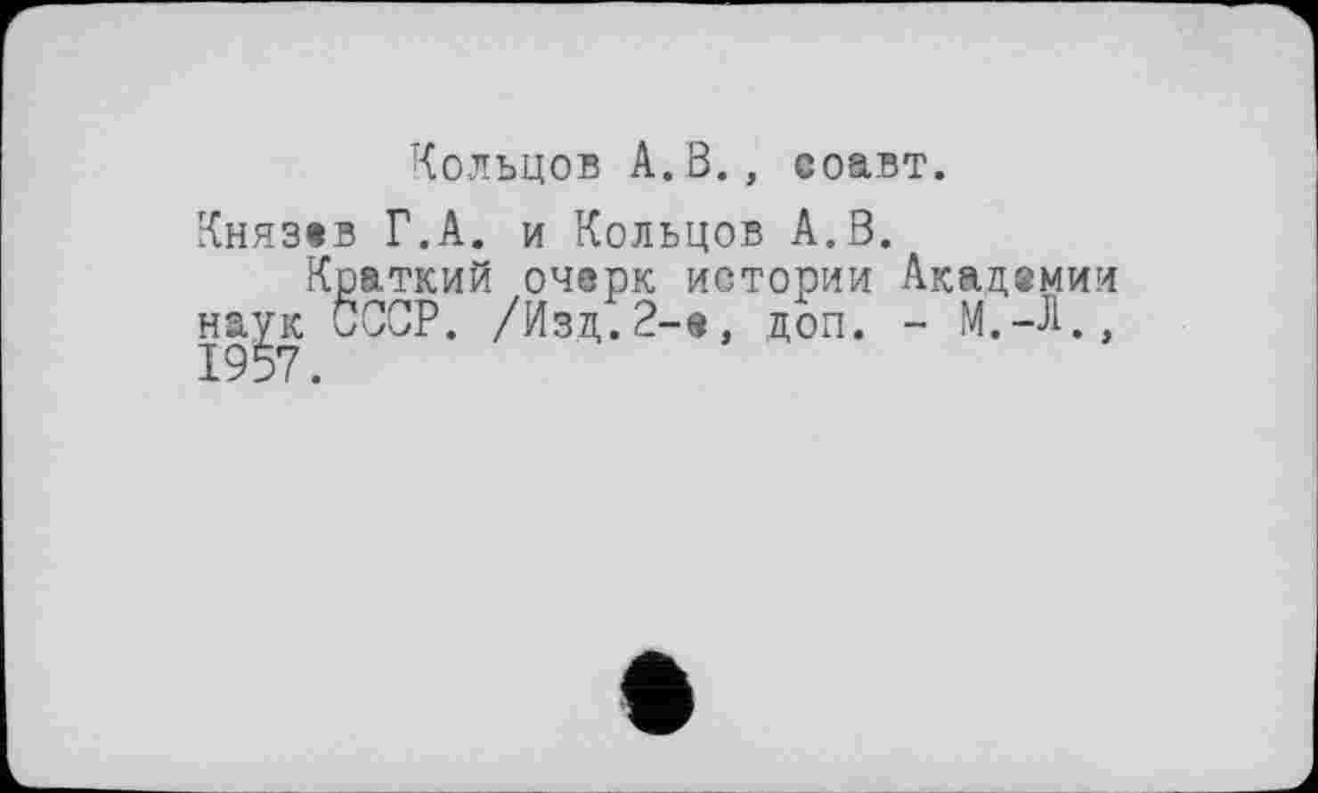 ﻿Кольцов А.В., соавт.
Князев Г.А. и Кольцов А.В.
Краткий очерк истории Академии наук СССР. /Изд.2-е, доп. - М.-Л., 1957.